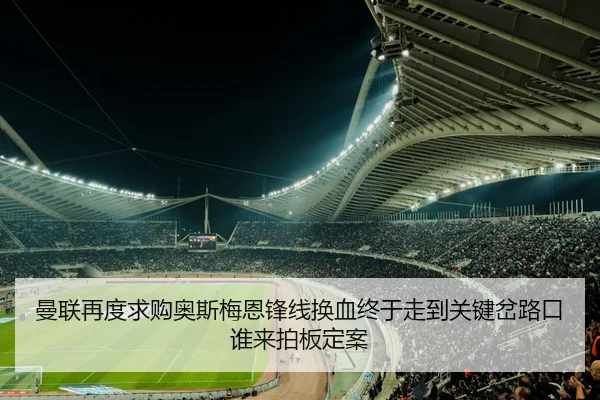 曼联再度求购奥斯梅恩锋线换血终于走到关键岔路口谁来拍板定案